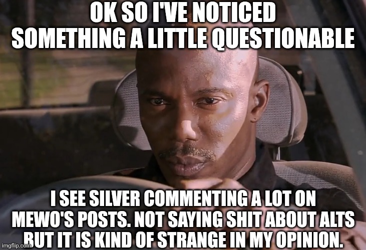 Doakes | OK SO I'VE NOTICED SOMETHING A LITTLE QUESTIONABLE; I SEE SILVER COMMENTING A LOT ON MEWO'S POSTS. NOT SAYING SHIT ABOUT ALTS BUT IT IS KIND OF STRANGE IN MY OPINION. | image tagged in doakes | made w/ Imgflip meme maker