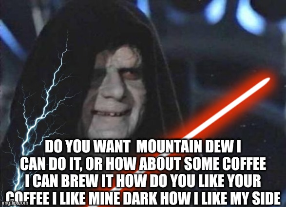 Palpatine | DO YOU WANT  MOUNTAIN DEW I CAN DO IT, OR HOW ABOUT SOME COFFEE I CAN BREW IT HOW DO YOU LIKE YOUR COFFEE I LIKE MINE DARK HOW I LIKE MY SIDE | image tagged in emperor palpatine,palpatine,lightsaber,force lightning,coffee,mountain dew | made w/ Imgflip meme maker
