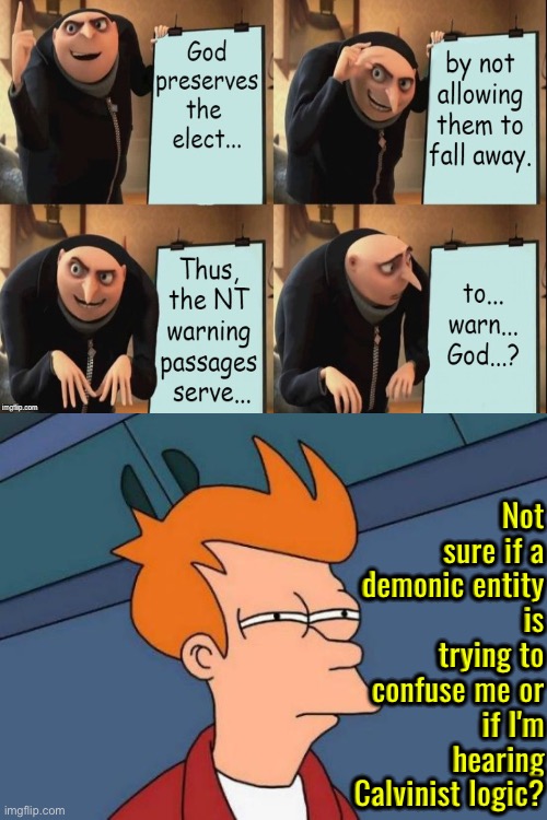Not Sure If Demonic Confusion Or Calvinist Logic | Not sure if a demonic entity is trying to confuse me or if I'm hearing Calvinist logic? | image tagged in futurama fry,calvinism,calvinist memes,anti calvinism,reformed theology,high-pitched demonic screeching | made w/ Imgflip meme maker