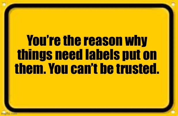DUHHH!!! | You’re the reason why things need labels put on them. You can’t be trusted. | image tagged in memes,blank yellow sign | made w/ Imgflip meme maker
