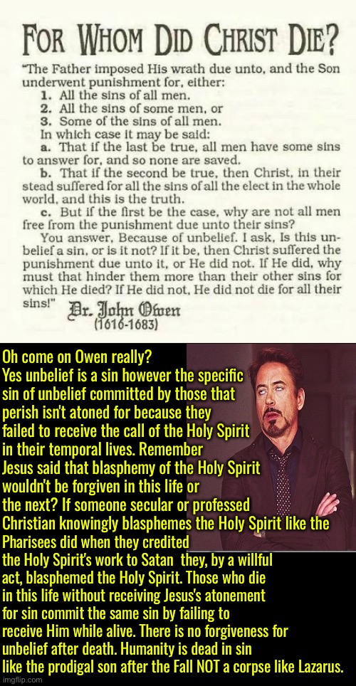 Oh Come On Owen <~~Eyeroll | Oh come on Owen really? Yes unbelief is a sin however the specific sin of unbelief committed by those that perish isn't atoned for because they failed to receive the call of the Holy Spirit in their temporal lives. Remember Jesus said that blasphemy of the Holy Spirit wouldn't be forgiven in this life or the next? If someone secular or professed Christian knowingly blasphemes the Holy Spirit like the; Pharisees did when they credited the Holy Spirit's work to Satan  they, by a willful act, blasphemed the Holy Spirit. Those who die in this life without receiving Jesus's atonement for sin commit the same sin by failing to receive Him while alive. There is no forgiveness for unbelief after death. Humanity is dead in sin like the prodigal son after the Fall NOT a corpse like Lazarus. | image tagged in calvinism,calvinist memes,anti calvinism,john owen,limited atonement is retarded,eyeroll | made w/ Imgflip meme maker
