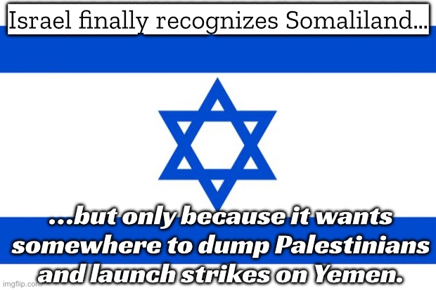 Israel becomes first to recognize Somaliland—but still denies Palestine | Israel finally recognizes Somaliland…; …but only because it wants somewhere to dump Palestinians and launch strikes on Yemen. | image tagged in meme israel,palestine,foreign policy,national security,threat to our national secuirty,genocide | made w/ Imgflip meme maker