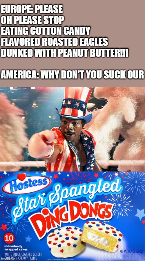 https://www.youtube.com/watch?v=w5x_9KEogM8&list=RDw5x_9KEogM8&start_radio=1 | EUROPE: PLEASE OH PLEASE STOP EATING COTTON CANDY FLAVORED ROASTED EAGLES DUNKED WITH PEANUT BUTTER!!!
 
AMERICA: WHY DON'T YOU SUCK OUR | image tagged in apollo creed wants you,i want you,rocky,apollo,united states,europe | made w/ Imgflip meme maker