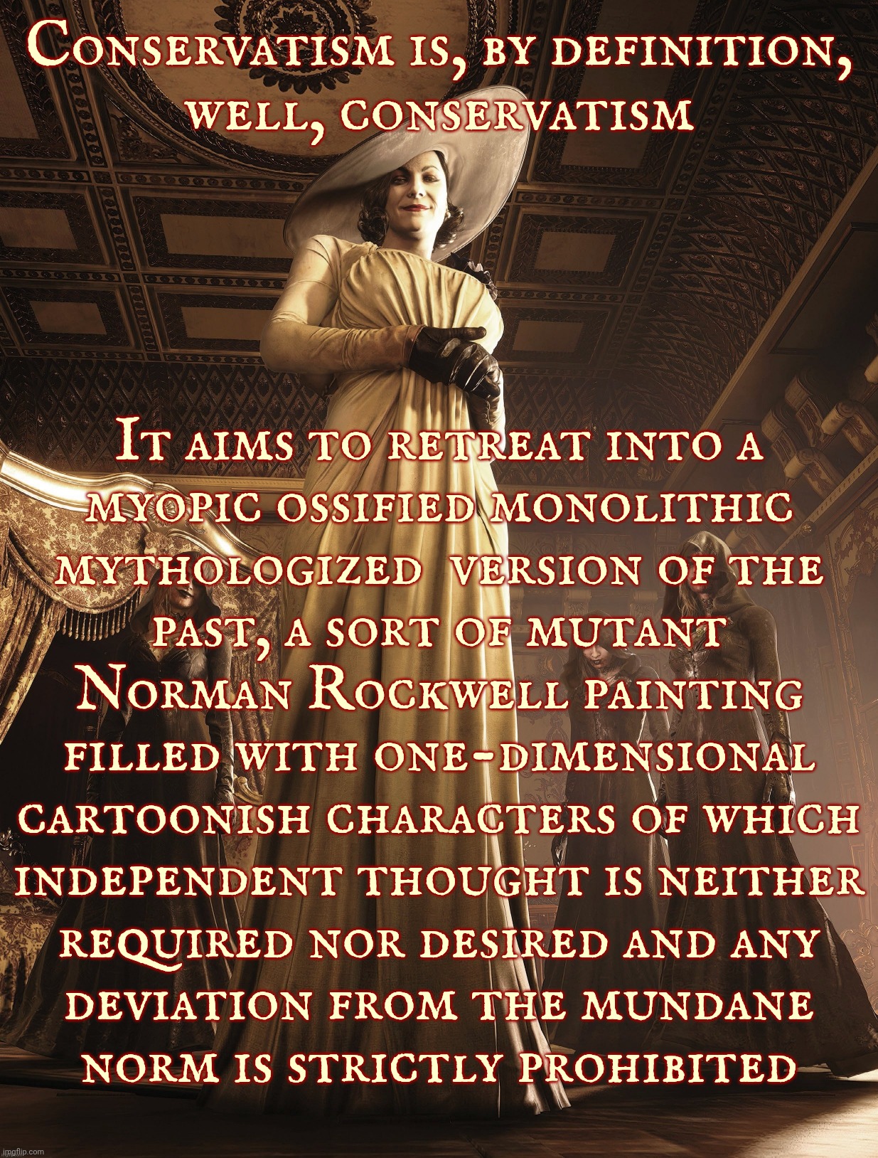 Conservatism is myopic backwardness by design | Conservatism is, by definition,
well, conservatism; It aims to retreat into a
myopic ossified monolithic
mythologized  version of the
past, a sort of mutant
Norman Rockwell painting
filled with one-dimensional
cartoonish characters of which
independent thought is neither
required nor desired and any
deviation from the mundane
norm is strictly prohibited | image tagged in lady dimitrescu | made w/ Imgflip meme maker