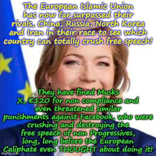 The European Islamic Union have just slipped ahead of its rivals in crushing free speech! | The European Islamic Union has now far surpassed their rivals, China, Russia, North Korea and Iran in their race to see which country can totally crush free speech! They have fined Musks X, €120 for non compliance and even threatened similar punishments against Facebook, who were crushing and destroying the free speech of non Progressives, long, long before the European Caliphate even THOUGHT about doing it! Yarra Man | image tagged in henna virkkunen,ursula von der leyen,european caliphate,crushing free speech,china north korea iran russia,autocratic | made w/ Imgflip meme maker