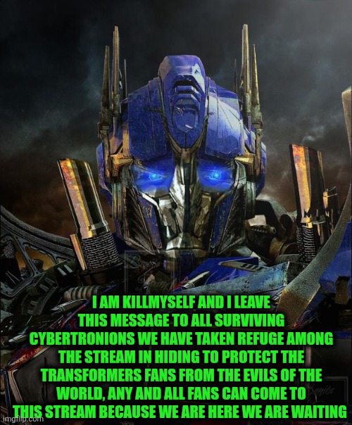 Optimus Prime | I AM KILLMYSELF AND I LEAVE THIS MESSAGE TO ALL SURVIVING CYBERTRONIONS WE HAVE TAKEN REFUGE AMONG THE STREAM IN HIDING TO PROTECT THE TRANSFORMERS FANS FROM THE EVILS OF THE WORLD, ANY AND ALL FANS CAN COME TO THIS STREAM BECAUSE WE ARE HERE WE ARE WAITING | image tagged in optimus prime | made w/ Imgflip meme maker