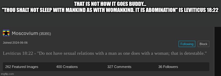 THAT IS NOT HOW IT GOES BUDDY...
"THOU SHALT NOT SLEEP WITH MANKIND AS WITH WOMANKIND. IT IS ABOMINATION" IS LEVITICUS 18:22 | made w/ Imgflip meme maker