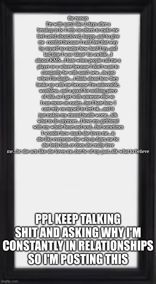 oog | the reason I'm with sum1 like 2 days after a breakup is bc I rely on others to make me feel cared about,loved, happy..and to give me  comfort because I cant feel that way by myself no matter how hard I try..and last time I was 'alone' for awhile...I almost KMS...I hate when people call me a player or a whore because I don't want to constantly be with sum1 new...its just when I'm single....i think about how they broke up with me because I'm unloveable, worthless, and a good for nothing piece of shit..so I get with someone else so I can move on easier...but I hate how I cant rely on myself to feel ok...and it just makes my mental health worse...idk what to do anymore...I love my girlfriend with my whole heart and soul...but sometimes I wonder how much she loves me...is she like everyone else who js dates me bc she feels bad..or does she really love me...bc she acts like she loves me..but bc of my past..idk what to believe; PPL KEEP TALKING SHIT AND ASKING WHY I'M CONSTANTLY IN RELATIONSHIPS SO I'M POSTING THIS | image tagged in oog | made w/ Imgflip meme maker