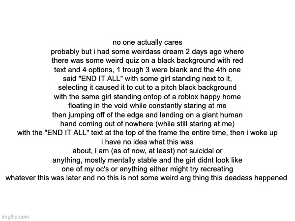 no one actually cares probably but i had some weirdass dream 2 days ago where there was some weird quiz on a black background with red text and 4 options, 1 trough 3 were blank and the 4th one said "END IT ALL" with some girl standing next to it, selecting it caused it to cut to a pitch black background with the same girl standing ontop of a roblox happy home floating in the void while constantly staring at me then jumping off of the edge and landing on a giant human hand coming out of nowhere (while still staring at me) with the "END IT ALL" text at the top of the frame the entire time, then i woke up
i have no idea what this was about, i am (as of now, at least) not suicidal or anything, mostly mentally stable and the girl didnt look like one of my oc's or anything either might try recreating whatever this was later and no this is not some weird arg thing this deadass happened | made w/ Imgflip meme maker