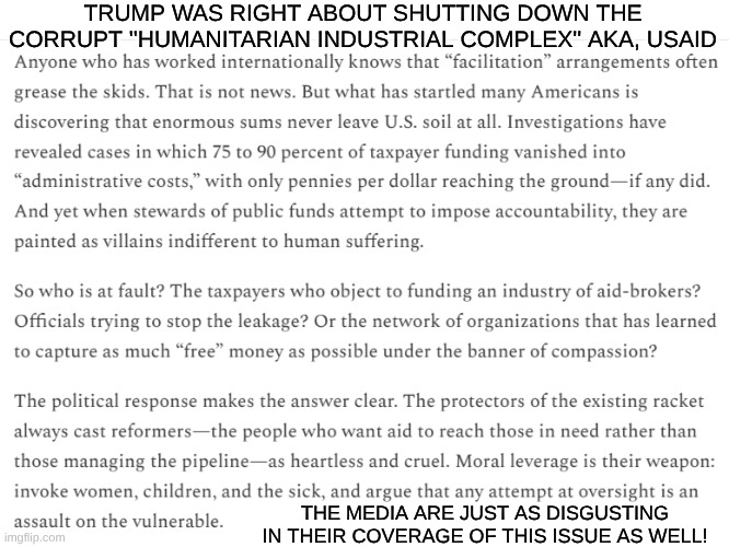 Trump is right | TRUMP WAS RIGHT ABOUT SHUTTING DOWN THE CORRUPT ''HUMANITARIAN INDUSTRIAL COMPLEX'' AKA, USAID; THE MEDIA ARE JUST AS DISGUSTING IN THEIR COVERAGE OF THIS ISSUE AS WELL! | image tagged in foreign policy,taxes,usaid | made w/ Imgflip meme maker
