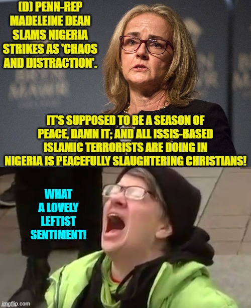 Makes perfect leftist sense. | (D) PENN-REP MADELEINE DEAN SLAMS NIGERIA STRIKES AS 'CHAOS AND DISTRACTION'. IT'S SUPPOSED TO BE A SEASON OF PEACE, DAMN IT; AND ALL ISSIS-BASED ISLAMIC TERRORISTS ARE DOING IN NIGERIA IS PEACEFULLY SLAUGHTERING CHRISTIANS! WHAT A LOVELY LEFTIST SENTIMENT! | image tagged in yep | made w/ Imgflip meme maker