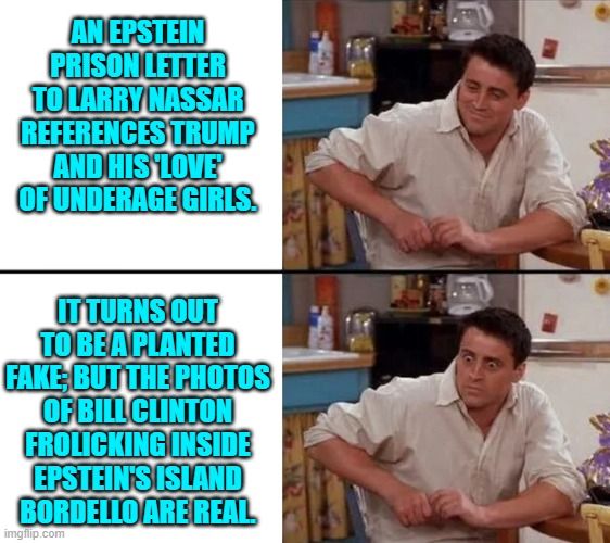 It's been a rough month for leftists.  Good! | AN EPSTEIN PRISON LETTER TO LARRY NASSAR REFERENCES TRUMP AND HIS 'LOVE' OF UNDERAGE GIRLS. IT TURNS OUT TO BE A PLANTED FAKE; BUT THE PHOTOS OF BILL CLINTON FROLICKING INSIDE EPSTEIN'S ISLAND BORDELLO ARE REAL. | image tagged in surprised joey | made w/ Imgflip meme maker