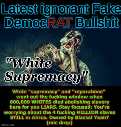 we really NEED to start fighting back against this CRAP.. all of it. | Latest ignorant Fake
DemocRAT Bullshit; RAT; "White
Supremacy"; White "supremacy" and "reparations" 
went out the fucking window when
600,000 WHITES died abolishing slavery
here for you LIARS. Stay focused: You're
worrying about the 4 fucking MILLION slaves
STILL in Africa. Owned by Blacks! Yeah?
(mic drop) | image tagged in a dead issue,nonsense,shut the fuck up,maganificent | made w/ Imgflip meme maker