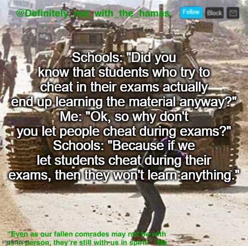 Highkey never understood this logic | Schools: "Did you know that students who try to cheat in their exams actually end up learning the material anyway?"
Me: "Ok, so why don't you let people cheat during exams?"
Schools: "Because if we let students cheat during their exams, then they won't learn anything." | image tagged in definitely_not_with_the_hamas announcement template | made w/ Imgflip meme maker