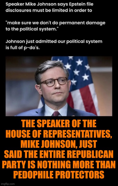 They've Already Done Permenant Damage To Our Political System | THE SPEAKER OF THE HOUSE OF REPRESENTATIVES, MIKE JOHNSON, JUST SAID THE ENTIRE REPUBLICAN PARTY IS NOTHING MORE THAN
PEDOPHILE PROTECTORS | image tagged in memes,trump unfit unqualified dangerous,lock him up,impeach trump,maga,scumbag republicans | made w/ Imgflip meme maker