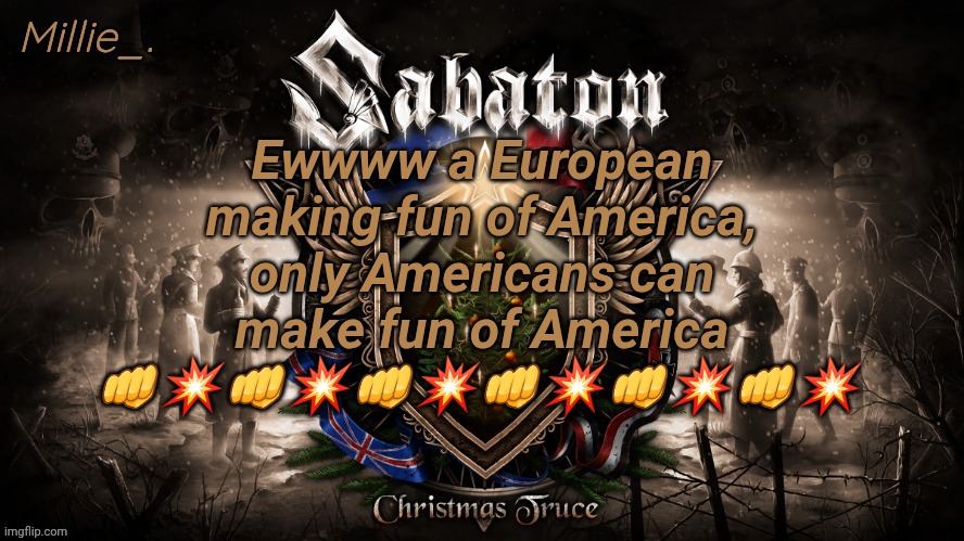 Millie's December announcement template | Ewwww a European making fun of America, only Americans can make fun of America 👊💥👊💥👊💥👊💥👊💥👊💥 | image tagged in millie's december announcement template | made w/ Imgflip meme maker