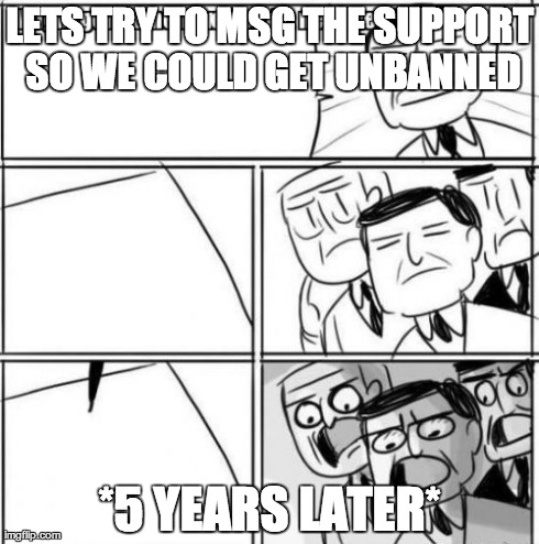 Alright Gentlemen We Need A New Idea Meme | LETS TRY TO MSG THE SUPPORT SO WE COULD GET UNBANNED *5 YEARS LATER* | image tagged in memes,alright gentlemen we need a new idea | made w/ Imgflip meme maker