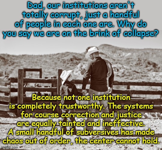 It's the same subversive tactics that have brought down humanity for centuries... | Dad, our institutions aren't totally corrupt, just a handful of people in each one are. Why do you say we are on the brink of collapse? Because not one institution is completely trustworthy. The systems for course correction and justice are equally tainted and ineffective. A small handful of subversives has made chaos out of order, the center cannot hold. | image tagged in cowboy father and son | made w/ Imgflip meme maker