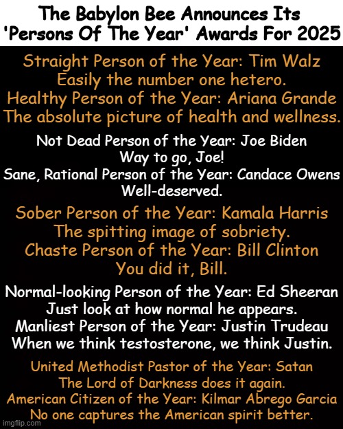 Fake News You Can Trust | The Babylon Bee Announces Its 

'Persons Of The Year' Awards For 2025; Straight Person of the Year: Tim Walz
Easily the number one hetero.

Healthy Person of the Year: Ariana Grande
The absolute picture of health and wellness. Not Dead Person of the Year: Joe Biden
Way to go, Joe!

Sane, Rational Person of the Year: Candace Owens
Well-deserved. Sober Person of the Year: Kamala Harris
The spitting image of sobriety.

Chaste Person of the Year: Bill Clinton
You did it, Bill. Normal-looking Person of the Year: Ed Sheeran
Just look at how normal he appears.

Manliest Person of the Year: Justin Trudeau
When we think testosterone, we think Justin. United Methodist Pastor of the Year: Satan
The Lord of Darkness does it again.

American Citizen of the Year: Kilmar Abrego Garcia
No one captures the American spirit better. | image tagged in awards,babylon bee,fake news,award,fake,political humor | made w/ Imgflip meme maker