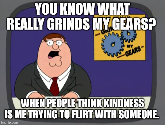 Peter Griffin News Meme | YOU KNOW WHAT REALLY GRINDS MY GEARS? WHEN PEOPLE THINK KINDNESS IS ME TRYING TO FLIRT WITH SOMEONE. | image tagged in memes,peter griffin news,relatable | made w/ Imgflip meme maker