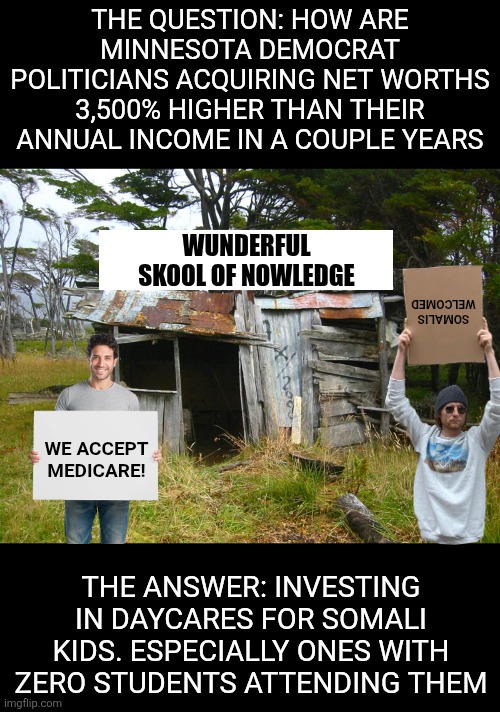 At least we know why Obama flooded Minnesota with Somali immigrants.  Lots and lots of fraud baby! | THE QUESTION: HOW ARE MINNESOTA DEMOCRAT POLITICIANS ACQUIRING NET WORTHS 3,500% HIGHER THAN THEIR ANNUAL INCOME IN A COUPLE YEARS; SOMALIS WELCOMED; WUNDERFUL SKOOL OF NOWLEDGE; WE ACCEPT MEDICARE! THE ANSWER: INVESTING IN DAYCARES FOR SOMALI KIDS. ESPECIALLY ONES WITH ZERO STUDENTS ATTENDING THEM | image tagged in shack,fraud,government corruption,minnesota,liberal logic,liberal hypocrisy | made w/ Imgflip meme maker