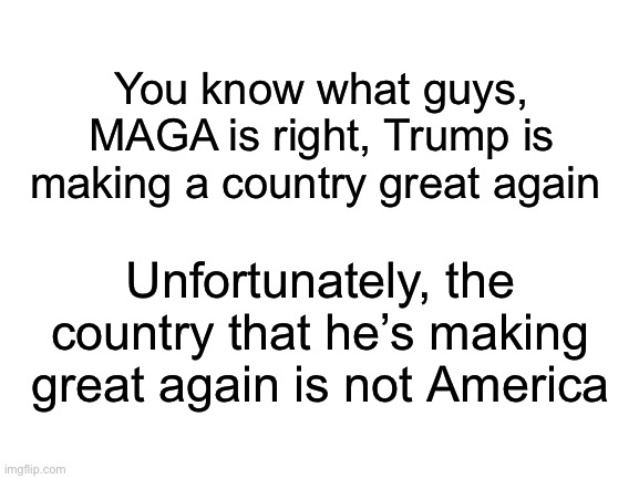 Hi | You know what guys, MAGA is right, Trump is making a country great again; Unfortunately, the country that he’s making great again is not America | made w/ Imgflip meme maker