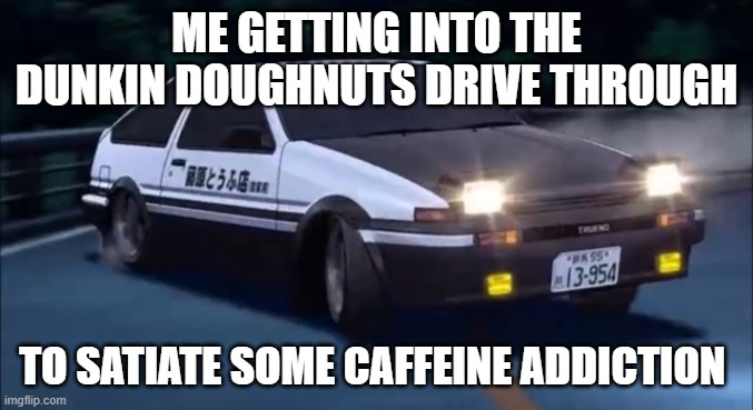 winter am i right? | ME GETTING INTO THE DUNKIN DOUGHNUTS DRIVE THROUGH; TO SATIATE SOME CAFFEINE ADDICTION | image tagged in initial d | made w/ Imgflip meme maker