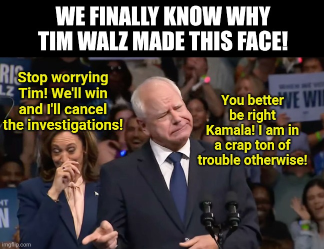 Tim Walz must have realized how screwed he was if he lost the 2024 election at this moment. Somalissota is fraud land. | WE FINALLY KNOW WHY TIM WALZ MADE THIS FACE! You better be right Kamala! I am in a crap ton of trouble otherwise! Stop worrying Tim! We'll win and I'll cancel the investigations! | image tagged in tim walz and kamala harris,fraud,somali,cheaters,government corruption,crying democrats | made w/ Imgflip meme maker