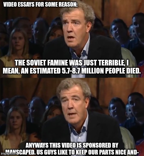 video essays be like | VIDEO ESSAYS FOR SOME REASON:; THE SOVIET FAMINE WAS JUST TERRIBLE, I MEAN, AN ESTIMATED 5.7-8.7 MILLION PEOPLE DIED. ANYWAYS THIS VIDEO IS SPONSORED BY MANSCAPED. US GUYS LIKE TO KEEP OUR PARTS NICE AND- | image tagged in oh no anyway blank | made w/ Imgflip meme maker