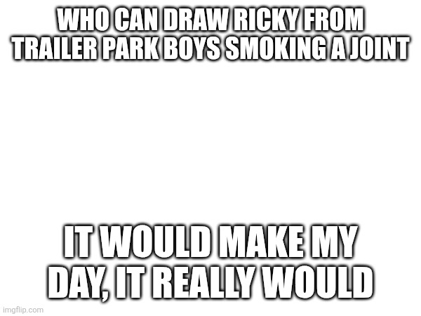 WHO CAN DRAW RICKY FROM TRAILER PARK BOYS SMOKING A JOINT; IT WOULD MAKE MY DAY, IT REALLY WOULD | made w/ Imgflip meme maker