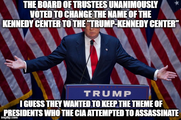 Donald Trump | THE BOARD OF TRUSTEES UNANIMOUSLY VOTED TO CHANGE THE NAME OF THE KENNEDY CENTER TO THE "TRUMP-KENNEDY CENTER"; I GUESS THEY WANTED TO KEEP THE THEME OF PRESIDENTS WHO THE CIA ATTEMPTED TO ASSASSINATE | image tagged in donald trump | made w/ Imgflip meme maker