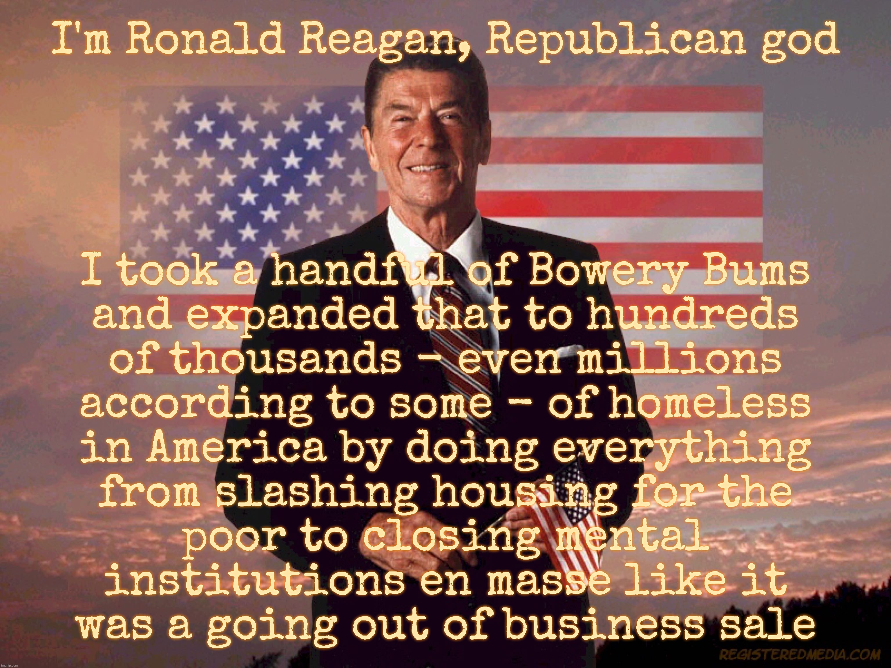 I'm Ronald Reagan, Republican god; I took a handful of Bowery Bums
and expanded that to hundreds
of thousands - even millions
according to some - of homeless
in America by doing everything
from slashing housing for the
poor to closing mental
institutions en masse like it
was a going out of business sale | made w/ Imgflip meme maker