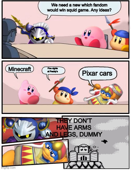 New original squid game fandom ideas | We need a new which fandom would win squid game. Any ideas? Minecraft; Five nights at Freddy’s; Pixar cars; THEY DON’T HAVE ARMS AND LEGS, DUMMY | image tagged in kirby boardroom meeting suggestion | made w/ Imgflip meme maker