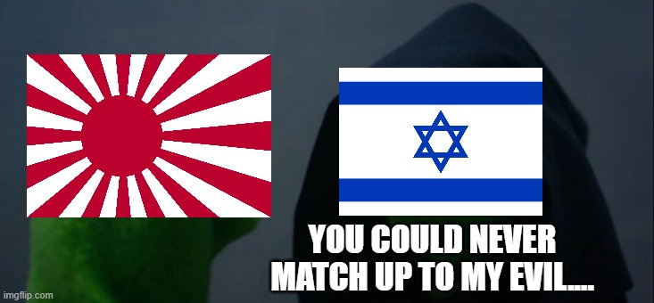 The State of Israel makes Imperial Japan look like boy scouts.... | YOU COULD NEVER MATCH UP TO MY EVIL.... | image tagged in evil kermit,imperial japan,state of israel,empire of japan,israel,evil | made w/ Imgflip meme maker