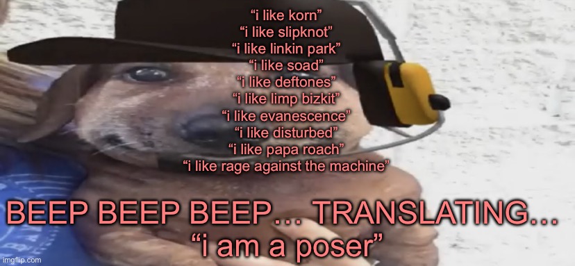 metal heads when u DARE like a popular band | “i like korn”
“i like slipknot”
“i like linkin park”
“i like soad”
“i like deftones”
“i like limp bizkit”
“i like evanescence”
“i like disturbed”
“i like papa roach”
“i like rage against the machine”; BEEP BEEP BEEP… TRANSLATING… 

“i am a poser” | image tagged in chucklenuts | made w/ Imgflip meme maker