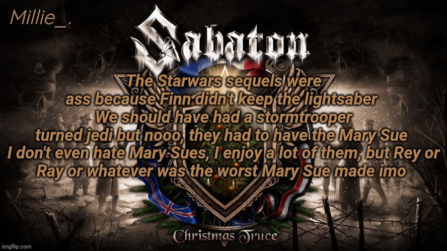 Millie's December announcement template | The Starwars sequels were ass because Finn didn't keep the lightsaber 
We should have had a stormtrooper turned jedi but nooo, they had to have the Mary Sue 

I don't even hate Mary Sues, I enjoy a lot of them, but Rey or Ray or whatever was the worst Mary Sue made imo | image tagged in millie's december announcement template | made w/ Imgflip meme maker