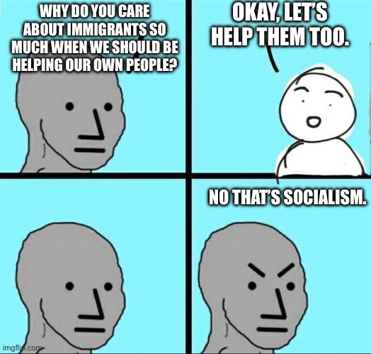 NPC Meme | WHY DO YOU CARE ABOUT IMMIGRANTS SO MUCH WHEN WE SHOULD BE HELPING OUR OWN PEOPLE? OKAY, LET’S HELP THEM TOO. NO THAT’S SOCIALISM. | image tagged in npc meme | made w/ Imgflip meme maker