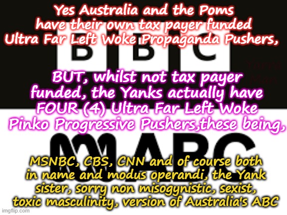 The World's most Ultra Far Left Progressive Propaganda Pushers! | Yes Australia and the Poms have their own tax payer funded Ultra Far Left Woke Propaganda Pushers, Yarra Man; BUT, whilst not tax payer funded, the Yanks actually have FOUR (4) Ultra Far Left Woke Pinko Progressive Pushers,these being, MSNBC, CBS, CNN and of course both in name and modus operandi, the Yank sister, sorry non misogynistic, sexist, toxic masculinity, version of Australia's ABC | image tagged in abc bbc guardian msnbc cnn cbs abc,australia united islamic kingdom,usa,self gratification by proxy,virtue signaling woke | made w/ Imgflip meme maker