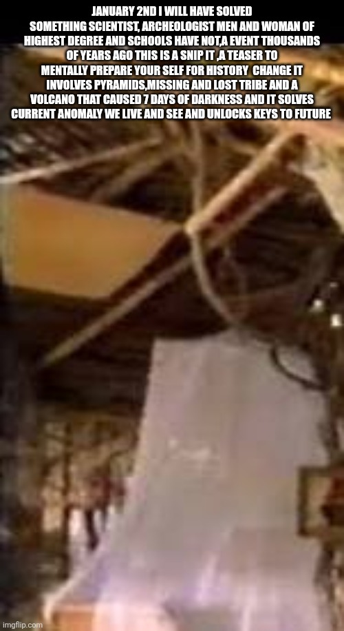 Prepare your self mentally for a future decode that changes history books! | JANUARY 2ND I WILL HAVE SOLVED SOMETHING SCIENTIST, ARCHEOLOGIST MEN AND WOMAN OF HIGHEST DEGREE AND SCHOOLS HAVE NOT,A EVENT THOUSANDS OF YEARS AGO THIS IS A SNIP IT ,A TEASER TO MENTALLY PREPARE YOUR SELF FOR HISTORY  CHANGE IT INVOLVES PYRAMIDS,MISSING AND LOST TRIBE AND A VOLCANO THAT CAUSED 7 DAYS OF DARKNESS AND IT SOLVES CURRENT ANOMALY WE LIVE AND SEE AND UNLOCKS KEYS TO FUTURE | image tagged in comingsoon,wtf,decode,weather | made w/ Imgflip meme maker