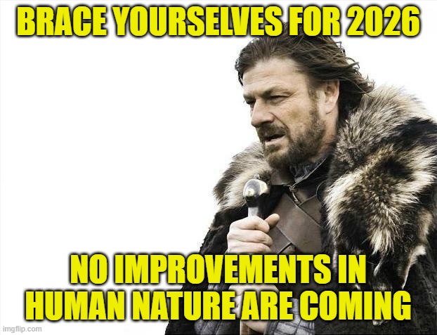 The Calendar May Change, but Keep it Real | BRACE YOURSELVES FOR 2026; NO IMPROVEMENTS IN HUMAN NATURE ARE COMING | image tagged in memes,brace yourselves x is coming,happy new year,human nature | made w/ Imgflip meme maker