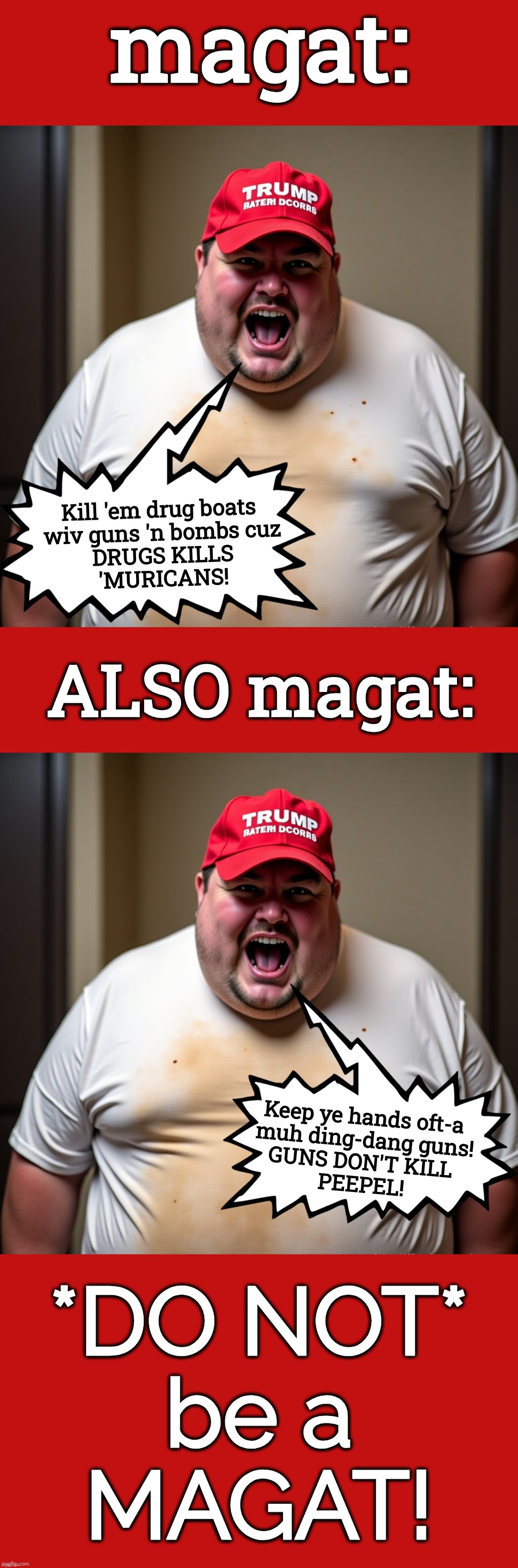 "Guns don't kill people, drugs do!", said the idiot magat. | magat:; Kill 'em drug boats 
wiv guns 'n bombs cuz
DRUGS KILLS
'MURICANS! ALSO magat:; Keep ye hands oft-a 
muh ding-dang guns!
GUNS DON'T KILL 
PEEPEL! *DO NOT*
be a
MAGAT! | image tagged in magat also magat,jefthehobo,maga sucks,fk dt,fk maga,hang trump and his cult | made w/ Imgflip meme maker