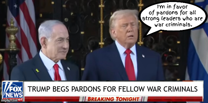 Trump favors pardons | I'm in favor of pardons for all strong leaders who are
 war criminals. TRUMP BEGS PARDONS FOR FELLOW WAR CRIMINALS | image tagged in trump favors pardons,netanyahu pardon,war criminal,war-a-lago,foxaganda,maga mini me | made w/ Imgflip meme maker
