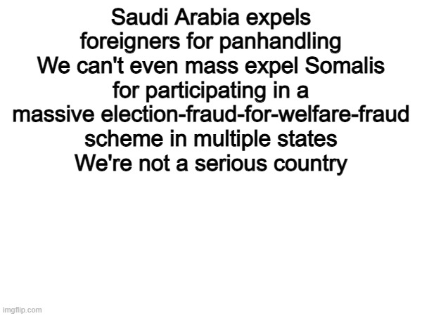 Mass Deportatuibs are tge niderate solution | Saudi Arabia expels foreigners for panhandling
We can't even mass expel Somalis for participating in a massive election-fraud-for-welfare-fraud scheme in multiple states
We're not a serious country | image tagged in memes,funny,politics,political meme,deportation | made w/ Imgflip meme maker