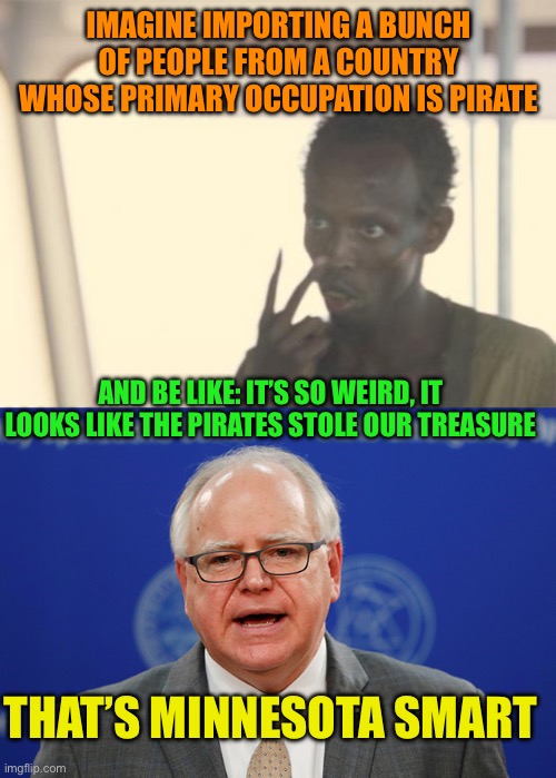 Minnesota Smart | IMAGINE IMPORTING A BUNCH OF PEOPLE FROM A COUNTRY WHOSE PRIMARY OCCUPATION IS PIRATE; AND BE LIKE: IT’S SO WEIRD, IT LOOKS LIKE THE PIRATES STOLE OUR TREASURE; THAT’S MINNESOTA SMART | image tagged in i'm the captain now,tim walz calls things weird,minnesota naive,somali pirates,for centuries | made w/ Imgflip meme maker