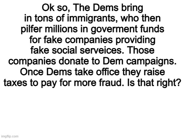 Minnesota's rampant Somail fraud may be one of the biggest RED PILL moments ever. | Ok so, The Dems bring in tons of immigrants, who then pilfer millions in goverment funds for fake companies providing fake social serveices. Those companies donate to Dem campaigns. Once Dems take office they raise taxes to pay for more fraud. Is that right? | image tagged in memes,funny,the left,democrats,politics,political meme | made w/ Imgflip meme maker