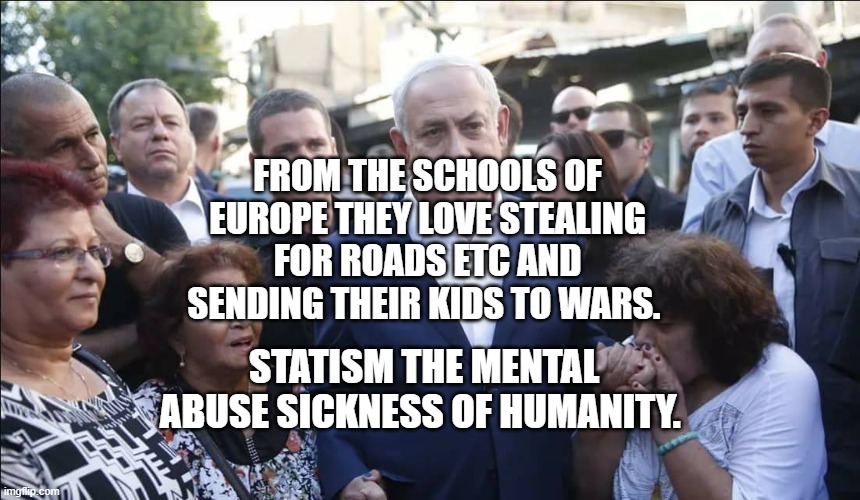 Bibi Melech Israel | FROM THE SCHOOLS OF EUROPE THEY LOVE STEALING FOR ROADS ETC AND SENDING THEIR KIDS TO WARS. STATISM THE MENTAL ABUSE SICKNESS OF HUMANITY. | image tagged in bibi melech israel | made w/ Imgflip meme maker