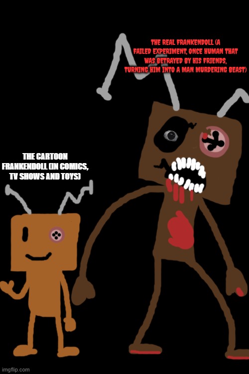 Random Frankendoll stuff. | THE REAL FRANKENDOLL (A FAILED EXPERIMENT, ONCE HUMAN THAT WAS BETRAYED BY HIS FRIENDS, TURNING HIM INTO A MAN MURDERING BEAST); THE CARTOON FRANKENDOLL (IN COMICS, TV SHOWS AND TOYS) | image tagged in frankendoll,development,fnaf,frankenstein,doll,horror | made w/ Imgflip meme maker