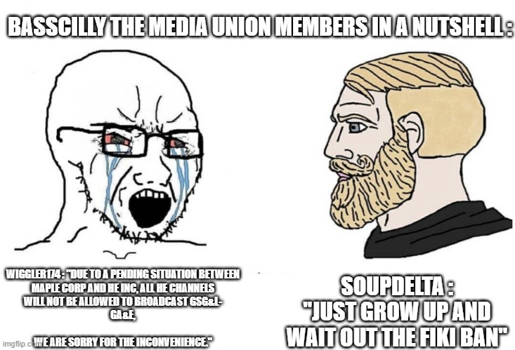 Told You All Of The STC Replacment's Are Falling Off Now Days | BASSCILLY THE MEDIA UNION MEMBERS IN A NUTSHELL :; SOUPDELTA : "JUST GROW UP AND WAIT OUT THE FIKI BAN"; WIGGLER174 : "DUE TO A PENDING SITUATION BETWEEN
MAPLE CORP AND HE INC, ALL HE CHANNELS
WILL NOT BE ALLOWED TO BROADCAST GSG&L-
GA&E,
 
WE ARE SORRY FOR THE INCONVENIENCE." | image tagged in soyboy vs yes chad,scratch,memes | made w/ Imgflip meme maker