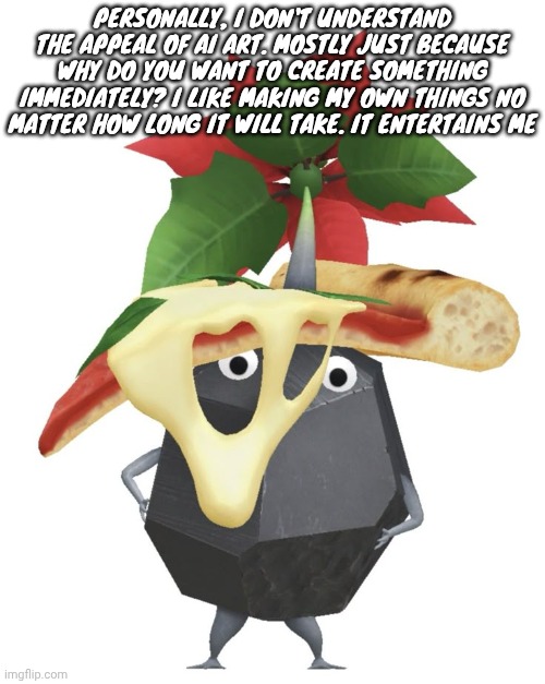 Pizza rock pikmin | PERSONALLY, I DON'T UNDERSTAND THE APPEAL OF AI ART. MOSTLY JUST BECAUSE WHY DO YOU WANT TO CREATE SOMETHING IMMEDIATELY? I LIKE MAKING MY OWN THINGS NO MATTER HOW LONG IT WILL TAKE. IT ENTERTAINS ME | image tagged in pizza rock pikmin | made w/ Imgflip meme maker