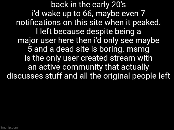 back in the early 20's i'd wake up to 66, maybe even 7 notifications on this site when it peaked. I left because despite being a major user here then i'd only see maybe 5 and a dead site is boring. msmg is the only user created stream with an active community that actually discusses stuff and all the original people left | made w/ Imgflip meme maker